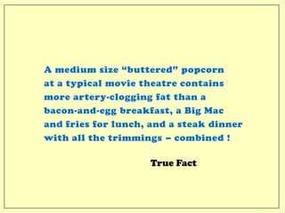 A medium size “buttered” popcorn
at a typical movie theatre contains
more artery-clogging fat than a
bacon-and-egg breakfast, a Big Mac
and fries for lunch, and a steak dinner
with all the trimmings – combined !
True Fact
 