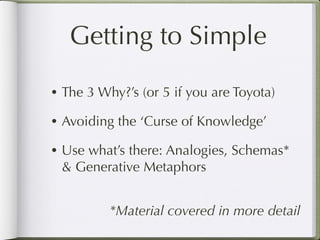 Getting to Simple
• The 3 Why?’s (or 5 if you are Toyota)

• Avoiding the ‘Curse of Knowledge’

• Use what’s there: Analogies, Schemas*
 & Generative Metaphors


          *Material covered in more detail
 