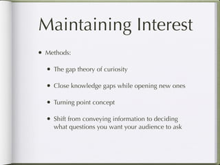Maintaining Interest
•   Methods:

    •   The gap theory of curiosity

    •   Close knowledge gaps while opening new ones

    •   Turning point concept

    •   Shift from conveying information to deciding
        what questions you want your audience to ask
 