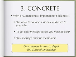 3. CONCRETE
• Why is ‘Concreteness’ important to ‘Stickiness’?

  • You need to connect a diverse audience to
    your idea

  • To get your message across you must be clear

  • Your message must be memorable


          Concreteness is used to dispel
           ‘The Curse of Knowledge’
 
