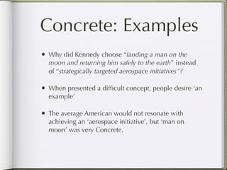 Concrete: Examples
•   Why did Kennedy choose “landing a man on the
    moon and returning him safely to the earth” instead
    of “strategically targeted aerospace initiatives”?

•   When presented a difﬁcult concept, people desire ‘an
    example’

•   The average American would not resonate with
    achieving an ‘aerospace initiative’, but ‘man on
    moon’ was very Concrete.
 