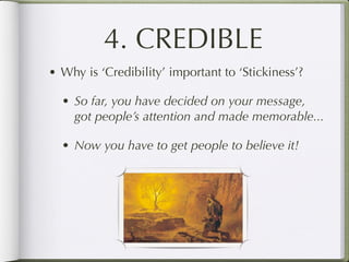 4. CREDIBLE
• Why is ‘Credibility’ important to ‘Stickiness’?

  • So far, you have decided on your message,
    got people’s attention and made memorable...

  • Now you have to get people to believe it!
 