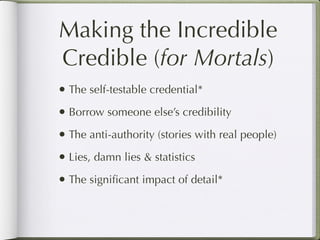 Making the Incredible
Credible (for Mortals)
• The self-testable credential*
• Borrow someone else’s credibility
• The anti-authority (stories with real people)
• Lies, damn lies & statistics
• The signiﬁcant impact of detail*
 