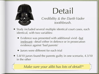 Detail
                          Credibility & the Darth Vader
                                   toothbrush.
•   Study included several multiple identical court cases, each
    identical, with two variables:
    •   Evidence was presented with additional vivid –but
        irrelevant– detail either in defence or in prosecution
        evidence against ‘bad parents’
    •   Jurors were different for each trial
•   5.8/10 jurors found the parents guilty in one scenario, 4.3/10
    in the other

          Make sure your alibi has lots of detail!*
 