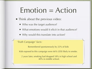 Emotion = Action
• Think about the previous video:
  •   Who was the target audience?
  •   What emotions would it elicit in that audience?
  •   Why would this translate into action?

 ‘Truth Campaign’ facts:
            Remembered spontaneously by 22% of kids

  Kids exposed to this campaign were 66% LESS likely to smoke.

      2 years later, smoking had dropped 18% in high school and
                         40% in middle school.
 