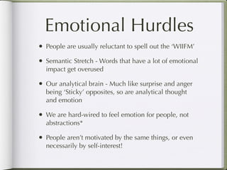 Emotional Hurdles
•   People are usually reluctant to spell out the ‘WIIFM’

•   Semantic Stretch - Words that have a lot of emotional
    impact get overused

•   Our analytical brain - Much like surprise and anger
    being ‘Sticky’ opposites, so are analytical thought
    and emotion

•   We are hard-wired to feel emotion for people, not
    abstractions*

•   People aren’t motivated by the same things, or even
    necessarily by self-interest!
 
