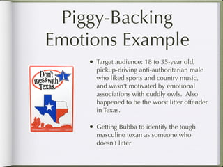 Piggy-Backing
Emotions Example
    •   Target audience: 18 to 35-year old,
        pickup-driving anti-authoritarian male
        who liked sports and country music,
        and wasn't motivated by emotional
        associations with cuddly owls. Also
        happened to be the worst litter offender
        in Texas.

    •   Getting Bubba to identify the tough
        masculine texan as someone who
        doesn’t litter
 