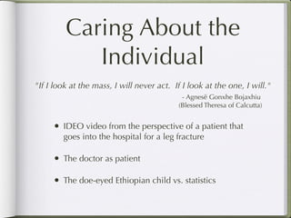 Caring About the
            Individual
"If I look at the mass, I will never act. If I look at the one, I will."
                                            - Agnesë Gonxhe Bojaxhiu
                                           (Blessed Theresa of Calcutta)


     •   IDEO video from the perspective of a patient that
         goes into the hospital for a leg fracture

     •   The doctor as patient

     •   The doe-eyed Ethiopian child vs. statistics
 