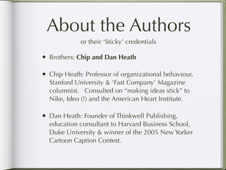 About the Authors
              or their ‘Sticky’ credentials

•   Brothers: Chip and Dan Heath

•   Chip Heath: Professor of organizational behaviour,
    Stanford University & ‘Fast Company’ Magazine
    columnist. Consulted on “making ideas stick” to
    Nike, Ideo (!) and the American Heart Institute.

•   Dan Heath: Founder of Thinkwell Publishing,
    education consultant to Harvard Business School,
    Duke University & winner of the 2005 New Yorker
    Cartoon Caption Contest.
 