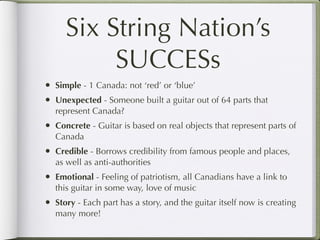 Six String Nation’s
           SUCCESs
•   Simple - 1 Canada: not ‘red’ or ‘blue’
•   Unexpected - Someone built a guitar out of 64 parts that
    represent Canada?
•   Concrete - Guitar is based on real objects that represent parts of
    Canada
•   Credible - Borrows credibility from famous people and places,
    as well as anti-authorities
•   Emotional - Feeling of patriotism, all Canadians have a link to
    this guitar in some way, love of music
•   Story - Each part has a story, and the guitar itself now is creating
    many more!
 