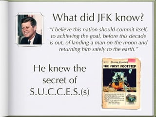 What did JFK know?
    “I believe this nation should commit itself,
     to achieving the goal, before this decade
    is out, of landing a man on the moon and
         returning him safely to the earth.”


 He knew the
   secret of
S.U.C.C.E.S.(s)
 