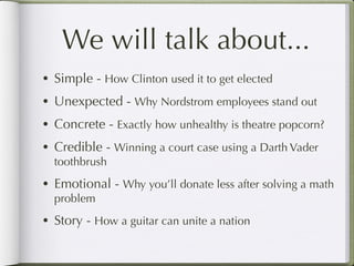 We will talk about...
• Simple - How Clinton used it to get elected
• Unexpected - Why Nordstrom employees stand out

• Concrete - Exactly how unhealthy is theatre popcorn?

• Credible - Winning a court case using a Darth Vader
  toothbrush
• Emotional - Why you’ll donate less after solving a math
  problem
• Story - How a guitar can unite a nation
 