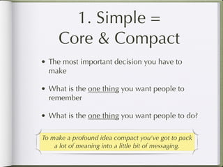 1. Simple =
     Core & Compact
• The most important decision you have to
  make

• What is the one thing you want people to
  remember

• What is the one thing you want people to do?

To make a profound idea compact you've got to pack
    a lot of meaning into a little bit of messaging.
 