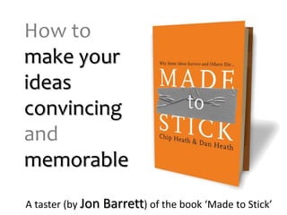 How to make your ideas convincing andmemorable A taster (by Jon Barrett) of the book ‘Made to Stick’ 