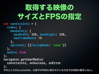 ȡäӳ
FPSָ
var constraints = {
video: {
mandatory: {
maxWidth: 320, maxHeight: 320,
maxFrameRate: 15
},
optional: [{facingMode: 'user'}]
},
audio: true
};
navigator.getUserMedia(
constraints, onSuccess, onError
);
ΤȤChromeΤߡ˘HPBN˕Ƥ뷽ǤϺιʤʤ
 