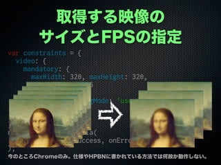 ȡäӳ
FPSָ
var constraints = {
video: {
mandatory: {
maxWidth: 320, maxHeight: 320,
maxFrameRate: 15
},
optional: [{facingMode: 'user'}]
},
audio: true
};
navigator.getUserMedia(
constraints, onSuccess, onError
);
ΤȤChromeΤߡ˘HPBN˕Ƥ뷽ǤϺιʤʤ
 