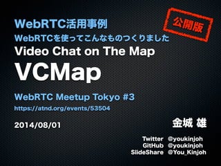 WebRTC活用事例
WebRTCを使ってこんなものつくりました
Video Chat on The Map
VCMap
WebRTC Meetup Tokyo #3
https://atnd.org/events/53504
2014/08/01 金城 雄
Twitter @youkinjoh
GitHub @youkinjoh
SlideShare @You_Kinjoh
公開版
 