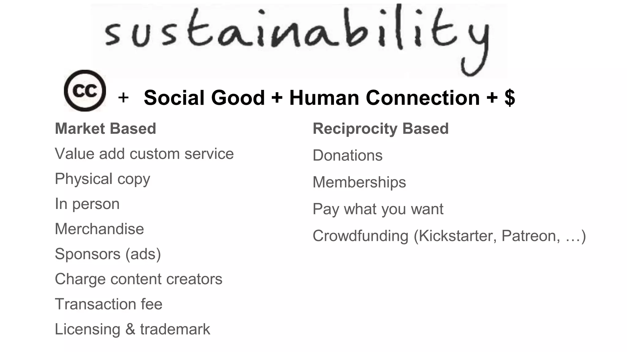 Market Based
Value add custom service
Physical copy
In person
Merchandise
Sponsors (ads)
Charge content creators
Transaction fee
Licensing & trademark
Reciprocity Based
Donations
Memberships
Pay what you want
Crowdfunding (Kickstarter, Patreon, …)
+ Social Good + Human Connection + $
 