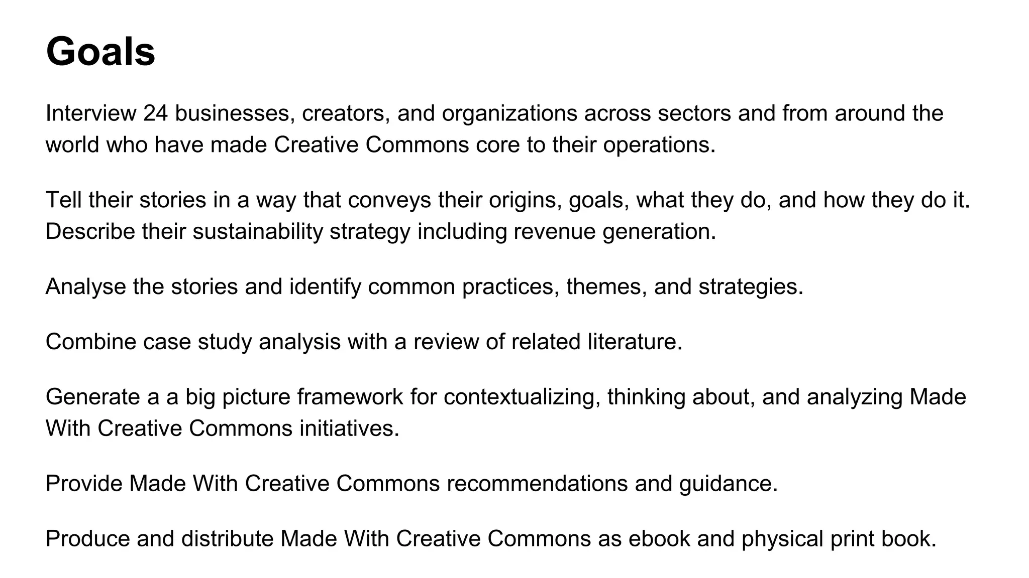 Goals
Interview 24 businesses, creators, and organizations across sectors and from around the
world who have made Creative Commons core to their operations.
Tell their stories in a way that conveys their origins, goals, what they do, and how they do it.
Describe their sustainability strategy including revenue generation.
Analyse the stories and identify common practices, themes, and strategies.
Combine case study analysis with a review of related literature.
Generate a a big picture framework for contextualizing, thinking about, and analyzing Made
With Creative Commons initiatives.
Provide Made With Creative Commons recommendations and guidance.
Produce and distribute Made With Creative Commons as ebook and physical print book.
 
