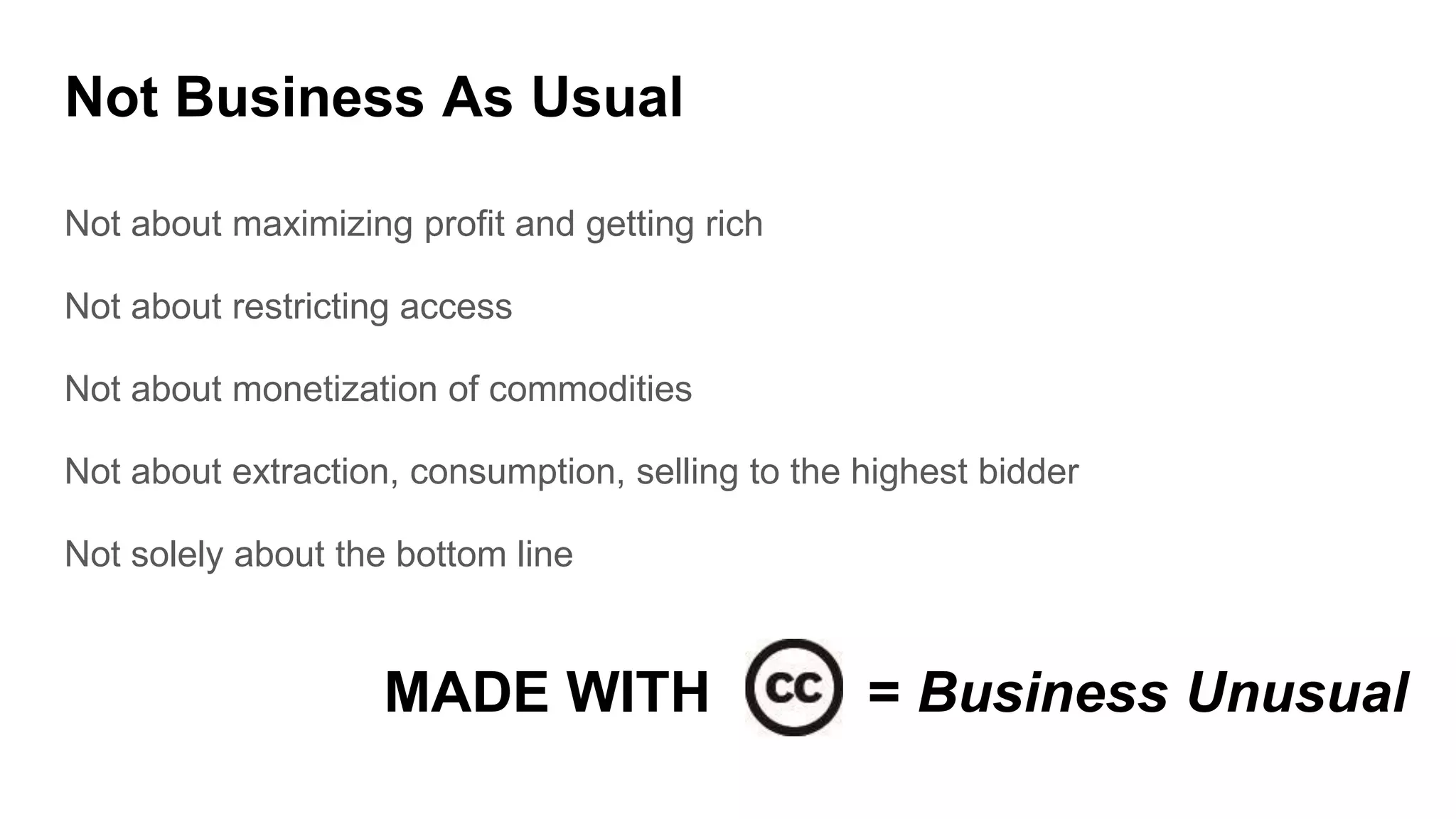 Not Business As Usual
Not about maximizing profit and getting rich
Not about restricting access
Not about monetization of commodities
Not about extraction, consumption, selling to the highest bidder
Not solely about the bottom line
MADE WITH = Business Unusual
 