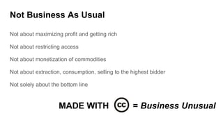 Not Business As Usual
Not about maximizing profit and getting rich
Not about restricting access
Not about monetization of commodities
Not about extraction, consumption, selling to the highest bidder
Not solely about the bottom line
MADE WITH = Business Unusual
 