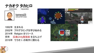 ナカオク タカヒロ
NAKAOKU　 　　TAKAHIRO
2
1992年　生まれる
2002年　プログラミングを学び始める
2014年　Religion をリリース
同年　　広島Unity勉強会 を立ち上げ
2016年　ウラオニ の制作に関わる
kamera25
Github/FB/Twitter
 