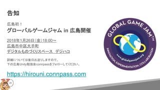 告知
広島初！
グローバルゲームジャム in 広島開催
2018年1月26日（金）18:00〜
広島市中区大手町
デジタルものづくりスペース　デジハコ
詳細については後日お送りしますので、
下の広島Unity勉強会connpassをフォローしてください。
https://hirouni.connpass.com
26
 