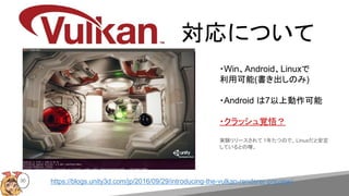 https://blogs.unity3d.com/jp/2016/09/29/introducing-the-vulkan-renderer-preview/
・Win、Android、Linuxで
利用可能(書き出しのみ)
・Android は7以上動作可能
・クラッシュ覚悟？
実験リリースされて 1年たつので、Linuxだと安定
しているとの噂。
30
対応について
 