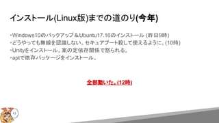インストール(Linux版)までの道のり(今年)
・Windows10のバックアップ＆Ubuntu17.10のインストール (昨日9時)
・どうやっても無線を認識しない。セキュアブート殺して使えるように。(10時)
・Unityをインストール。案の定依存関係で怒られる。
・aptで依存パッケージをインストール。
全部動いた。(12時)
43
 