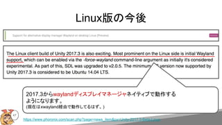 47
Linux版の今後
2017.3からwaylandディスプレイマネージャネイティブで動作する
ようになります。
(現在はxwayland経由で動作してるはず。 )
https://www.phoronix.com/scan.php?page=news_item&px=Unity-2017.3-Beta-Linux
 