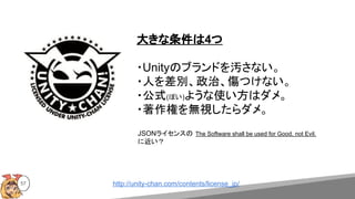 57
大きな条件は4つ
・Unityのブランドを汚さない。
・人を差別、政治、傷つけない。
・公式(ぽい)ような使い方はダメ。
・著作権を無視したらダメ。
JSONライセンスの The Software shall be used for Good, not Evil.
に近い？
http://unity-chan.com/contents/license_jp/
 