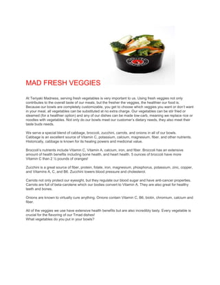 MAD FRESH VEGGIES 
At Teriyaki Madness, serving fresh vegetables is very important to us. Using fresh veggies not only 
contributes to the overall taste of our meals, but the fresher the veggies, the healthier our food is. 
Because our bowls are completely customizable, you get to choose which veggies you want or don’t want 
in your meal, all vegetables can be substituted at no extra charge. Our vegetables can be stir fried or 
steamed (for a healthier option) and any of our dishes can be made low-carb, meaning we replace rice or 
noodles with vegetables. Not only do our bowls meet our customer’s dietary needs, they also meet their 
taste buds needs. 
We serve a special blend of cabbage, broccoli, zucchini, carrots, and onions in all of our bowls. 
Cabbage is an excellent source of Vitamin C, potassium, calcium, magnesium, fiber, and other nutrients. 
Historically, cabbage is known for its healing powers and medicinal value. 
Broccoli’s nutrients include Vitamin C, Vitamin A, calcium, iron, and fiber. Broccoli has an extensive 
amount of health benefits including bone health, and heart health. 5 ounces of broccoli have more 
Vitamin C than 2 ½ pounds of oranges! 
Zucchini is a great source of fiber, protein, folate, iron, magnesium, phosphorus, potassium, zinc, copper, 
and Vitamins A, C, and B6. Zucchini lowers blood pressure and cholesterol. 
Carrots not only protect our eyesight, but they regulate our blood sugar and have anti-cancer properties. 
Carrots are full of beta-carotene which our bodies convert to Vitamin A. They are also great for healthy 
teeth and bones. 
Onions are known to virtually cure anything. Onions contain Vitamin C, B6, biotin, chromium, calcium and 
fiber. 
All of the veggies we use have extensive health benefits but are also incredibly tasty. Every vegetable is 
crucial for the flavoring of our Tmad dishes! 
What vegetables do you put in your bowls? 
