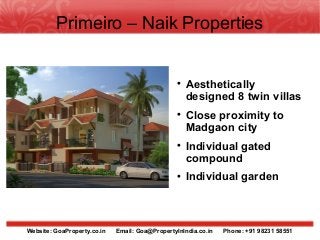 Primeiro – Naik Properties


                                                 
                                                     Aesthetically
                                                     designed 8 twin villas
                                                 
                                                     Close proximity to
                                                     Madgaon city
                                                 
                                                     Individual gated
                                                     compound
                                                 
                                                     Individual garden



Website: GoaProperty.co.in   Email: Goa@PropertyInIndia.co.in   Phone: +91 98231 58551
 