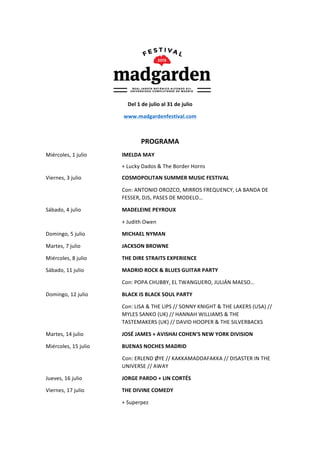  
Del	
  1	
  de	
  julio	
  al	
  31	
  de	
  julio	
  
www.madgardenfestival.com	
  
	
  
PROGRAMA	
  
Miércoles,	
  1	
  julio	
   	
   IMELDA	
  MAY	
  
	
   	
   	
   	
   +	
  Lucky	
  Dados	
  &	
  The	
  Border	
  Horns	
   	
   	
   	
  
Viernes,	
  3	
  julio	
   	
   	
   COSMOPOLITAN	
  SUMMER	
  MUSIC	
  FESTIVAL	
  
Con:	
  ANTONIO	
  OROZCO,	
  MIRROS	
  FREQUENCY,	
  LA	
  BANDA	
  DE	
  	
  
FESSER,	
  DJS,	
  PASES	
  DE	
  MODELO…	
  
Sábado,	
  4	
  julio	
   	
   	
   MADELEINE	
  PEYROUX	
  
	
   	
   	
   	
   +	
  Judith	
  Owen	
  
Domingo,	
  5	
  julio	
   	
   MICHAEL	
  NYMAN	
  
Martes,	
  7	
  julio	
   	
   	
   JACKSON	
  BROWNE	
  
Miércoles,	
  8	
  julio	
   	
   THE	
  DIRE	
  STRAITS	
  EXPERIENCE	
  
Sábado,	
  11	
  julio	
   	
   MADRID	
  ROCK	
  &	
  BLUES	
  GUITAR	
  PARTY	
  
Con:	
  POPA	
  CHUBBY,	
  EL	
  TWANGUERO,	
  JULIÁN	
  MAESO…	
  
Domingo,	
  12	
  julio	
   	
   BLACK	
  IS	
  BLACK	
  SOUL	
  PARTY	
  
Con:	
  LISA	
  &	
  THE	
  LIPS	
  //	
  SONNY	
  KNIGHT	
  &	
  THE	
  LAKERS	
  (USA)	
  //	
  
MYLES	
  SANKO	
  (UK)	
  //	
  HANNAH	
  WILLIAMS	
  &	
  THE	
  
TASTEMAKERS	
  (UK)	
  //	
  DAVID	
  HOOPER	
  &	
  THE	
  SILVERBACKS	
  
Martes,	
  14	
  julio	
  	
   	
   JOSÉ	
  JAMES	
  +	
  AVISHAI	
  COHEN’S	
  NEW	
  YORK	
  DIVISION	
  
Miércoles,	
  15	
  julio	
   	
   BUENAS	
  NOCHES	
  MADRID	
   	
  
Con:	
  ERLEND	
  ØYE	
  //	
  KAKKAMADDAFAKKA	
  //	
  DISASTER	
  IN	
  THE	
  
UNIVERSE	
  //	
  AWAY	
  
Jueves,	
  16	
  julio	
  	
   	
   JORGE	
  PARDO	
  +	
  LIN	
  CORTÉS	
  
Viernes,	
  17	
  julio	
   	
   THE	
  DIVINE	
  COMEDY	
  
	
   	
   	
   	
   +	
  Superpez	
  
 