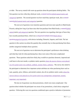 or older. The survey started with warm up questions about the participants drinking habits. The
first question was how often they drink per week, a natural metrica hybrid natural metric and
categorical question. The second question was how much they spend per week, also a natural
metrichybrid natural metric and categorical question.
The next set of questions were transition questions and were more specific to Mad Greeks
Pizzeria, asking how long it has been since their last purchase from Mad Greeks, a natural hybrid
natural metric and categorical question. The next question was regarding what type of beers they
have recently purchased there, which was a categorical multiple-choicedual-choice
questioncategorical question, with choices including: Domestic, Imports, and Crafts. The last
question in this section was about the quantity they normally buy in when purchasing from there,
another categorical multiple-choice question.
The next set of questions was to determine the participant’s preferences when drinking
and what they look for when purchasing beer, these were some of the more complicated
questions. These questions asked how likely they would be to purchase domestic, imported and
craft beers in the next month, a synthetic metric question where the answer choices were placed
on a five point scale (very unlikely, unlikely, neutral, likely, unlikely). The survey also asked to
the participant to determine how important certain attributes are when purchasing beers such as
taste, quantity, price, fullness, and alcohol content, also all on synthetic metric scales where the
answer choices were placed on a five point scale (very unimportant, unimportant, neutral,
important, very important).
The last set of questions was about promotions, which were more complicated. One
question about whether the participant was aware of any promotions, a dual choice categorical
question. Following this were two questions conditional upon a positive indication of promotion
10 | P a g e
 
