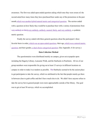 awareness. The first was aided open-ended question asking which ones they were aware of; the
second asked how many times they have purchased beer under any of the promotions in the past
month which was another hybrid natural metric and categorical question. The section ended
with a question on how likely they would be to purchase beer with a variety of promotions from
very unlikely to likelyvery unlikely, unlikely, neutral, likely, and very unlikely, a synthetic
metric question.
Finally the survey ended with three general questions about the participant’s three
favorite beers in order, which was an open-ended question;, their age, which was a natural metric
question; and their gender, a dual choice categorical question. (See Appendix A for survey.)
Data Collection Method
The questionnaires were distributed mainly on campus, given out at popular spots
including the Hagerty Library, Lancaster Walk, and the Starbucks in Pearlstein. All six of our
group members were responsible for giving out at least 15 surveys in different locations on
campus in order to make it as random as possible. The Starbucks seemed to be the easiest place
to get participants to take the survey, which we attributed to the fact that people mainly go there
in between class to grab coffee and don’t have much else to do. We didn’t have anyone refuse to
take the survey but in general people were more approachable outside of the library. Our goal
was to get at least 50 surveys, which we accomplished.
11 | P a g e
 