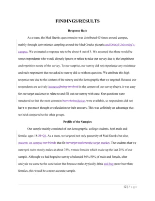 FINDINGS/RESULTS
Response Rate
As a team, the Mad Greeks questionnaire was distributed 65 times around campus,
mainly through convenience sampling around the Mad Greeks pizzeria and Drexel University’s
campus. We estimated a response rate to be about 4 out of 5. We assumed that there would be
some respondents who would directly ignore or refuse to take our survey due to the lengthiness
and repetitive nature of the survey. To our surprise, our survey did not experience any resistance
and each respondent that we asked to survey did so without question. We attribute this high
response rate due to the content of the survey and the demographic that we targeted. Because our
respondents are actively interestedbeing involved in the content of our survey (beer), it was easy
for our target audience to relate to and fill out our survey with ease. Our questions were
structured so that the most common beer choicechoices were available, so respondents did not
have to put much thought or calculation to their answers. This was definitely an advantage that
we held compared to the other groups.
Profile of the Samples
Our sample mainly consisted of our demographic, college students, both male and
female, ages 18-21+26. As a team, we targeted not only passersby of Mad Greeks but also
students on campus our friends that fit our target audiencethe target market. The students that we
surveyed were mostly males at about 75%, versus females which made up the last 25% of our
sample. Although we had hoped to survey a balanced 50%/50% of male and female, after
analysis we came to the conclusion that because males typically drink and buy more beer than
females, this would be a more accurate sample.
12 | P a g e
 