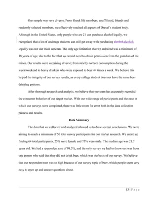 Our sample was very diverse. From Greek life members, unaffiliated, friends and
randomly selected members, we effectively reached all aspects of Drexel’s student body.
Although in the United States, only people who are 21 can purchase alcohol legally, we
recognized that a lot of underage students can still get away with purchasing alcohol,alcohol;
legality was not our main concern. The only age limitation that we enforced was a minimum of
18 years of age, due to the fact that we would need to obtain permission from the guardian of the
minor. Our results were surprising diverse; from strictly no beer consumption during the
week/weekend to heavy drinkers who were exposed to beer 4+ times a week. We believe this
helped the integrity of our survey results, as every college student does not have the same beer
drinking patterns.
After thorough research and analysis, we believe that our team has accurately recorded
the consumer behavior of our target market. With our wide range of participants and the ease in
which our surveys were completed, there was little room for error both in the data collection
process and results.
Data Summary
The data that we collected and analyzed allowed us to draw several conclusions. We were
aiming to reach a minimum of 50 total survey participants for our market research. We ended up
finding 64 total participants, 25% were female and 75% were male. The median age was 21.7
years old. We had a respondent rate of 98.5%, and the only survey we had to throw out was from
one person who said that they did not drink beer, which was the basis of our survey. We believe
that our respondent rate was so high because of our survey topic of beer, which people seem very
easy to open up and answer questions about.
13 | P a g e
 