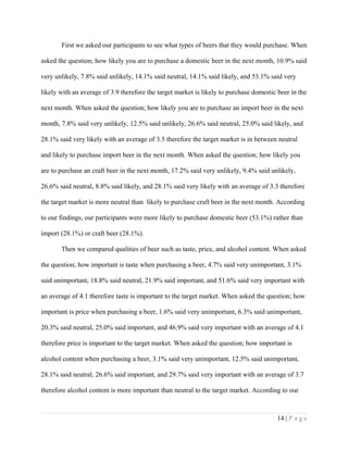 First we asked our participants to see what types of beers that they would purchase. When
asked the question; how likely you are to purchase a domestic beer in the next month, 10.9% said
very unlikely, 7.8% said unlikely, 14.1% said neutral, 14.1% said likely, and 53.1% said very
likely with an average of 3.9 therefore the target market is likely to purchase domestic beer in the
next month. When asked the question; how likely you are to purchase an import beer in the next
month, 7.8% said very unlikely, 12.5% said unlikely, 26.6% said neutral, 25.0% said likely, and
28.1% said very likely with an average of 3.5 therefore the target market is in between neutral
and likely to purchase import beer in the next month. When asked the question; how likely you
are to purchase an craft beer in the next month, 17.2% said very unlikely, 9.4% said unlikely,
26.6% said neutral, 8.8% said likely, and 28.1% said very likely with an average of 3.3 therefore
the target market is more neutral than likely to purchase craft beer in the next month. According
to our findings, our participants were more likely to purchase domestic beer (53.1%) rather than
import (28.1%) or craft beer (28.1%).
Then we compared qualities of beer such as taste, price, and alcohol content. When asked
the question; how important is taste when purchasing a beer, 4.7% said very unimportant, 3.1%
said unimportant, 18.8% said neutral, 21.9% said important, and 51.6% said very important with
an average of 4.1 therefore taste is important to the target market. When asked the question; how
important is price when purchasing a beer, 1.6% said very unimportant, 6.3% said unimportant,
20.3% said neutral, 25.0% said important, and 46.9% said very important with an average of 4.1
therefore price is important to the target market. When asked the question; how important is
alcohol content when purchasing a beer, 3.1% said very unimportant, 12.5% said unimportant,
28.1% said neutral, 26.6% said important, and 29.7% said very important with an average of 3.7
therefore alcohol content is more important than neutral to the target market. According to our
14 | P a g e
 
