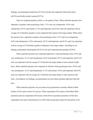 findings, our participants found taste (51.6%) to be the most important followed by price
(46.9%) and finally alcohol content (29.7%).
Then we compared quantity of beer vs. the quality of beer. When asked the question; how
important is quantity when purchasing a beer, 3.1% said very unimportant, 10.9% said
unimportant, 29.7% said neutral, 31.3% said important, and 25.0% said very important with an
average of 3.6 therefore quantity is more important than neutral to the target market. When asked
the question; how important is quality when purchasing a beer, 4.7% said very unimportant,
9.4% said unimportant, 15.6% said neutral, 28.1% said important, and 42.2% said very important
with an average of 3.9 therefore quality is important to the target market. According to our
findings, participants found quality (42.2%) to be more important than quantity (25.0%).
When asked the question; how important light beer is when purchasing a beer, 9.4% said
very unimportant, 14.1% said unimportant, 26.6% said neutral, 28.1% said important, and 21.9%
said very important with an average of 3.4 therefore the target market is more neutral to light
beers. When asked the question; how important is full beer when purchasing a beer, 10.9% said
very unimportant, 14.1% said unimportant, 31.3% said neutral, 34.4% said important, and 9.4%
said very important with an average of 3.2 therefore the target market is more netural to full
beers. According to our findings, our participants are more likely purchase light beer than full
beer.
When asked the question; are you aware of any promotions currently offered at Mad
Greeks, 93.8% said no and 6.3% said yes. Three respondents (75%) knew of the Meek Millz
promotion and one respondent (25%) knew of the $6 for 6 pounders promotion. Of the four
respondents who knew of promotions two (50%) had not purchase under this promotion in the
15 | P a g e
 