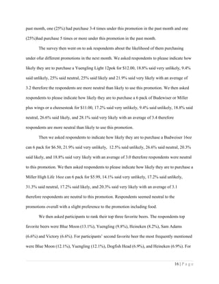 past month, one (25%) had purchase 3-4 times under this promotion in the past month and one
(25%)had purchase 5 times or more under this promotion in the past month.
The survey then went on to ask respondents about the likelihood of them purchasing
under ofur different promotions in the next month. We asked respondents to please indicate how
likely they are to purchase a Yuengling Light 12pok for $12.00, 18.8% said very unlikely, 9.4%
said unlikely, 25% said neutral, 25% said likely and 21.9% said very likely with an average of
3.2 therefore the respondents are more neutral than likely to use this promotion. We then asked
respondents to please indicate how likely they are to purchase a 6 pack of Budewiser or Miller
plus wings or a cheesesteak for $11.00, 17.2% said very unlikely, 9.4% said unlikely, 18.8% said
neutral, 26.6% said likely, and 28.1% said very likely with an average of 3.4 therefore
respondents are more neutral than likely to use this promotion.
Then we asked respondents to indicate how likely they are to purchase a Budweiser 16oz
can 6 pack for $6.50, 21.9% said very unlikely, 12.5% said unlikely, 26.6% said neutral, 20.3%
said likely, and 18.8% said very likely with an average of 3.0 therefore respondents were neutral
to this promotion. We then asked respondents to please indicate how likely they are to purchase a
Miller High Life 16oz can 6 pack for $5.99, 14.1% said very unlikely, 17.2% said unlikely,
31.3% said neutral, 17.2% said likely, and 20.3% said very likely with an average of 3.1
therefore respondents are neutral to this promotion. Respondents seemed neutral to the
promotions overall with a slight preference to the promotion including food.
We then asked participants to rank their top three favorite beers. The respondents top
favorite beers were Blue Moon (13.1%), Yuengling (9.8%), Heineken (8.2%), Sam Adams
(6.6%) and Victory (6.6%). For participants’ second favorite beer the most frequently mentioned
were Blue Moon (12.1%), Yuengling (12.1%), Dogfish Head (6.9%), and Heineken (6.9%). For
16 | P a g e
 