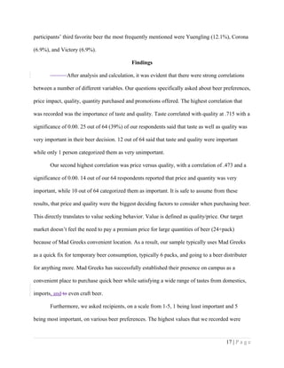 participants’ third favorite beer the most frequently mentioned were Yuengling (12.1%), Corona
(6.9%), and Victory (6.9%).
Findings
After analysis and calculation, it was evident that there were strong correlations
between a number of different variables. Our questions specifically asked about beer preferences,
price impact, quality, quantity purchased and promotions offered. The highest correlation that
was recorded was the importance of taste and quality. Taste correlated with quality at .715 with a
significance of 0.00. 25 out of 64 (39%) of our respondents said that taste as well as quality was
very important in their beer decision. 12 out of 64 said that taste and quality were important
while only 1 person categorized them as very unimportant.
Our second highest correlation was price versus quality, with a correlation of .473 and a
significance of 0.00. 14 out of our 64 respondents reported that price and quantity was very
important, while 10 out of 64 categorized them as important. It is safe to assume from these
results, that price and quality were the biggest deciding factors to consider when purchasing beer.
This directly translates to value seeking behavior. Value is defined as quality/price. Our target
market doesn’t feel the need to pay a premium price for large quantities of beer (24+pack)
because of Mad Greeks convenient location. As a result, our sample typically uses Mad Greeks
as a quick fix for temporary beer consumption, typically 6 packs, and going to a beer distributer
for anything more. Mad Greeks has successfully established their presence on campus as a
convenient place to purchase quick beer while satisfying a wide range of tastes from domestics,
imports, and to even craft beer.
Furthermore, we asked recipients, on a scale from 1-5, 1 being least important and 5
being most important, on various beer preferences. The highest values that we recorded were
17 | P a g e
 