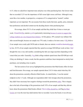 4.1/5, when we asked how important taste and price was when purchasing beer. Our lowest value
that we recorded 3.2/5 was the importance of full versus light versus craft beer. Although it may
seem like a low number, in perspective, a response of 3 is categorized as “neutral”; neither
important nor not important. We can assume from these results that taste, quality, price, domestic
beer preferences and alcohol content are the deciding factors when purchasing beer.
On average, about 39.1% of our sample said that they drink beer 4 times or more per
week. I found thisThis statistic is to be particularly interesting because it seems to suggest that
college students are very frequent beer drinkers. At first glance, 39% seemed very inflated. But
after second thought, because our sample was 75% male, it makes a lot more sense. I We believe
if our sample were evenly split 50/50 male to female, then our statistic would be drasticallymight
be less. 42.2% of our sample reported that they spend on average $20-$40 per week on beer. WeI
thought this was a very safe number, considering bar tabs can range anywhere depending on the
venue/what you order. Generally, I we think college students spend more than $20-$40 per week
if they are drinking 4+ times a week, but this question could have been interpreted as strictly beer
purchases, not including wine or spirits.
The last section of our survey highlighted the promotions that Mad Greeks offers for beer
and food discounts. On average, our sample reported about 3.0-3.4 when asked what they felt
about the promotions currently offered at Mad Greeks. As stated before, 3 was the neutral
midpoint on the 1-5 scale. Although our respondents didn’t feel strongly about the promotions,
they didn’t have necessary have negative feelings toward the promotions either. This is largely
due to the lack of knowledge of the promotions itself. 93% of our sample said that they did not
know about the promotions Mad Greeks offered. This is aThis should be a red flag for Mad
Greeks as it was the most lop sided statistic that we recorded. Across the board, it was obvious
18 | P a g e
 