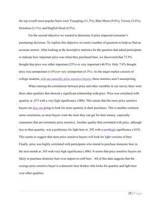 the top overall most popular beers were Yuengling (11.3%), Blue Moon (9.6%), Victory (5.6%),
Heineken (5.1%), and Dogfish Head (4.5%).
For the second objective we wanted to determine if price impacted consumer’s
purchasing decisions. To explore this objective we used a number of questions to help us find an
accurate answer. After looking at the descriptive statistics for the question that asked participants
to indicate how important price was when they purchased beer, we discovered that 71.9%
thought that price was either important (25%) or very important (46.9%). Only 7.8% thought
price was unimportant (1.6%) or very unimportant (6.3%). As the target market consists of
college students, who are naturally price sensitive buyers, these statistics aren’t unsurprising.
When running the correlations between price and other variables in our survey there were
three other qualities that showed a significant relationship with price. Price was correlated with
quantity at .473 with a very high significance (.000). This means that the more price sensitive
buyers are they are going to look for more quantity in their purchases. This is another common
sense conclusion, as most buyers want the most they can get for their money, especially
consumers that are extremely price sensitive. Another quality that correlated with price, although
less so than quantity, was a preference for light beer at .292 with a goodhigh significance (.019).
This seems to suggest that more price sensitive buyers will look for light versions of beer.
Finally, price was highly correlated with participants who intend to purchase domestic beer in
the next month at .343 with very high significance (.006). It seems that price sensitive buyers are
likely to purchase domestic beer over import or craft beer. All of this data suggests that the
average price sensitive buyer is a domestic beer drinker who looks for quantity and light beer
over other qualities.
20 | P a g e
 