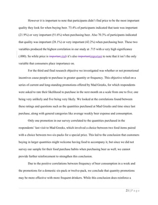 However it is important to note that participants didn’t find price to be the most important
quality they look for when buying beer. 73.4% of participants indicated that taste was important
(21.9%) or very important (51.6%) when purchasing beer. Also 70.3% of participants indicated
that quality was important (28.1%) or very important (42.2%) when purchasing beer. These two
variables produced the highest correlation in our study at .715 with a very high significance
(.000). So while price is importanvitalt it’s also importantimportant to note that it isn’t the only
variable that consumers place importance on.
For the third and final research objective we investigated was whether or not promotional
incentives cause people to purchase in greater quantity or frequency. This objective relied on a
series of current and long-standing promotions offered by Mad Greeks, for which respondents
were asked to rate their likelihood to purchase in the next month on a scale from one to five; one
being very unlikely and five being very likely. We looked at the correlations found between
these ratings and questions such as the quantities purchased at Mad Greeks and time since last
purchase, along with general categories like average weekly beer expense and consumption.
Only one promotion in our survey correlated to the quantities purchased in the
respondents’ last visit to Mad Greeks, which involved a choice between two food items paired
with a choice between two six-packs for a special price. This led to the conclusion that customers
buying in larger quantities might welcome having food to accompany it, but since we did not
survey our sample for their food purchase habits when purchasing beer as well, we cannot
provide further reinforcement to strengthen this conclusion.
Due to the positive correlations between frequency of beer consumption in a week and
the promotions for a domestic six-pack or twelve-pack, we conclude that quantity promotions
may be more effective with more frequent drinkers. While this conclusion does reinforce a
21 | P a g e
 