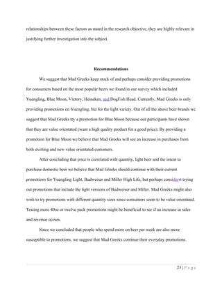 relationships between these factors as stated in the research objective, they are highly relevant in
justifying further investigation into the subject.
Recommendations
We suggest that Mad Greeks keep stock of and perhaps consider providing promotions
for consumers based on the most popular beers we found in our survey which included
Yuengling, Blue Moon, Victory, Heineken, and DogFish Head. Currently, Mad Greeks is only
providing promotions on Yuengling, but for the light variety. Out of all the above beer brands we
suggest that Mad Greeks try a promotion for Blue Moon because our participants have shown
that they are value orientated (want a high quality product for a good price). By providing a
promotion for Blue Moon we believe that Mad Greeks will see an increase in purchases from
both existing and new value orientated customers.
After concluding that price is correlated with quantity, light beer and the intent to
purchase domestic beer we believe that Mad Greeks should continue with their current
promotions for Yuengling Light, Budweiser and Miller High Life, but perhaps considerst trying
out promotions that include the light versions of Budweiser and Miller. Mad Greeks might also
wish to try promotions with different quantity sizes since consumers seem to be value orientated.
Testing more 40oz or twelve pack promotions might be beneficial to see if an increase in sales
and revenue occurs.
Since we concluded that people who spend more on beer per week are also more
susceptible to promotions, we suggest that Mad Greeks continue their everyday promotions.
23 | P a g e
 