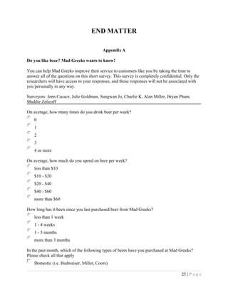 END MATTER
Appendix A
Do you like beer? Mad Greeks wants to know!
You can help Mad Greeks improve their service to customers like you by taking the time to
answer all of the questions on this short survey. This survey is completely confidential. Only the
researchers will have access to your responses, and those responses will not be associated with
you personally in any way.
Surveyors: Jenn Cacace, Julie Goldman, Sungwan Jo, Charlie K, Alan Miller, Bryan Pham,
Maddie Zelicoff
On average, how many times do you drink beer per week?
0
1
2
3
4 or more
On average, how much do you spend on beer per week?
less than $10
$10 - $20
$20 - $40
$40 - $60
more than $60
How long has it been since you last purchased beer from Mad Greeks?
less than 1 week
1 - 4 weeks
1 - 3 months
more than 3 months
In the past month, which of the following types of beers have you purchased at Mad Greeks?
Please check all that apply
Domestic (i.e. Budweiser, Miller, Coors)
25 | P a g e
 