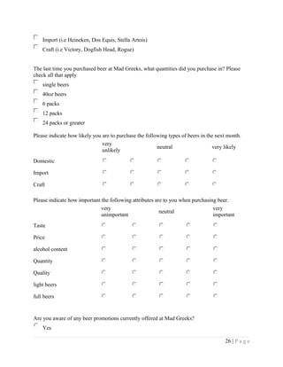 Import (i.e Heineken, Dos Equis, Stella Artois)
Craft (i.e Victory, Dogfish Head, Rogue)
The last time you purchased beer at Mad Greeks, what quantities did you purchase in? Please
check all that apply
single beers
40oz beers
6 packs
12 packs
24 packs or greater
Please indicate how likely you are to purchase the following types of beers in the next month.
very
unlikely
neutral very likely
Domestic
Import
Craft
Please indicate how important the following attributes are to you when purchasing beer.
very
unimportant
neutral
very
important
Taste
Price
alcohol content
Quantity
Quality
light beers
full beers
Are you aware of any beer promotions currently offered at Mad Greeks?
Yes
26 | P a g e
 