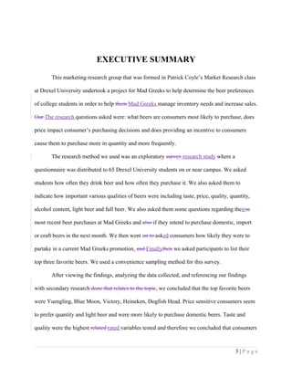 EXECUTIVE SUMMARY
This marketing research group that was formed in Patrick Coyle’s Market Research class
at Drexel University undertook a project for Mad Greeks to help determine the beer preferences
of college students in order to help them Mad Greeks manage inventory needs and increase sales.
Our The research questions asked were: what beers are consumers most likely to purchase, does
price impact consumer’s purchasing decisions and does providing an incentive to consumers
cause them to purchase more in quantity and more frequently.
The research method we used was an exploratory survey research study where a
questionnaire was distributed to 65 Drexel University students on or near campus. We asked
students how often they drink beer and how often they purchase it. We also asked them to
indicate how important various qualities of beers were including taste, price, quality, quantity,
alcohol content, light beer and full beer. We also asked them some questions regarding theirse
most recent beer purchases at Mad Greeks and also if they intend to purchase domestic, import
or craft beers in the next month. We then went on to asked consumers how likely they were to
partake in a current Mad Greeks promotion. and Finallythen we asked participants to list their
top three favorite beers. We used a convenience sampling method for this survey.
After viewing the findings, analyzing the data collected, and referencing our findings
with secondary research done that relates to the topic, we concluded that the top favorite beers
were Yuengling, Blue Moon, Victory, Heineken, Dogfish Head. Price sensitive consumers seem
to prefer quantity and light beer and were more likely to purchase domestic beers. Taste and
quality were the highest related rated variables tested and therefore we concluded that consumers
3 | P a g e
 