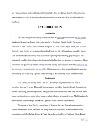 are value orientated and want high quality matched with a good price. Finally, the promotions
appear better received by high-spend consumers and those who have less recently made beer
purchases.
INTRODUCTION
Introduction
This marketing research study was undertaken by a groupgroup from taking the course
Marketing Research at Drexel University; taught by Professor Patrick Coyle. The group
consisted of Jenn Cacace, Julie Goldman, Sungwan Jo, Alan Miller, Bryan Pham, and Maddie
Zelicoff. Mad Greeks is a restaurant located in University City, Philadelphia owned by James
Lee. The market research study was focused on exploring the marketing, psychological and
situational variables that influence the behavior behind the beer preferences of consumers. These
consumers are specifically Drexel college students ideally aged 21 years and older, however we
did also survey students under the age of 21. This research was done in an effort to increase the
profitability and to develop a greater understanding of the inventory needs for Mad Greeks.
Background
Mad Greeks, owned by James Lee, is a University City pizzeria that has been in
operation for over 35 years. They pride themselves on providing fresh food made from original
recipes containing genuine ingredients. They provide fast delivery and offer take out beer. Their
menu consists of pizza, sandwiches, burgers, salads, platters, wings and wraps. Mad Greeks sells
popular beers like Bud Light and Miller Light and also a selection of craft beers.
The nature of Mad Greeks competition is fierce as there are three direct competitors
located on the same block, and there are many more in a mile radius. Some of Mad Greeks
competitors are Ed’s Buffalo Wings & Pizza, Savas, Powelton Pizza, California Pizza, Drexel
4 | P a g e
 